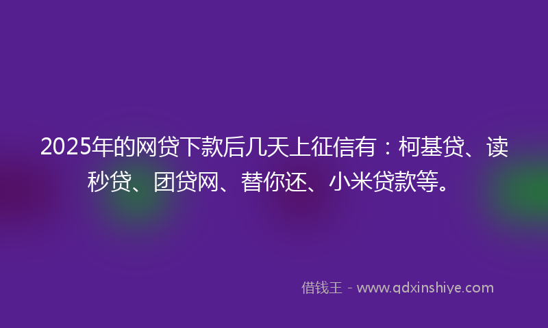 2025年的网贷下款后几天上征信有：柯基贷、读秒贷、团贷网、替你还、小米贷款等。