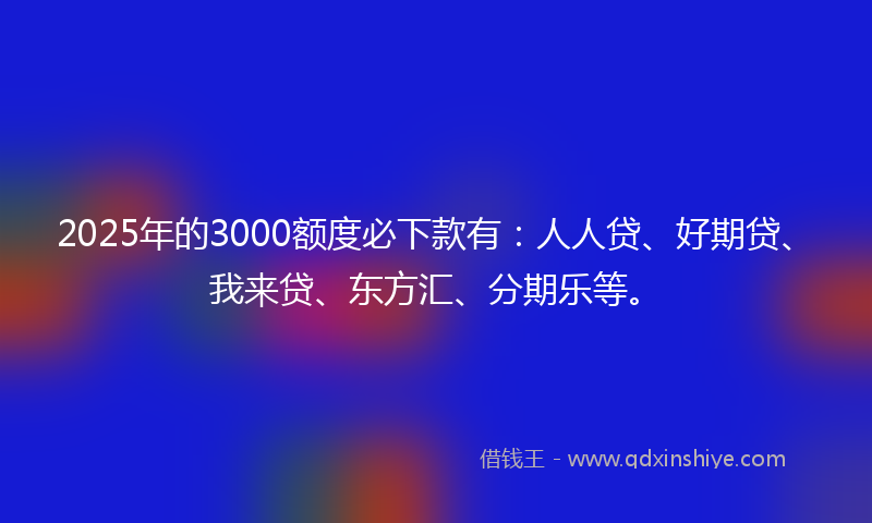 2025年的3000额度必下款有：人人贷、好期贷、我来贷、东方汇、分期乐等。