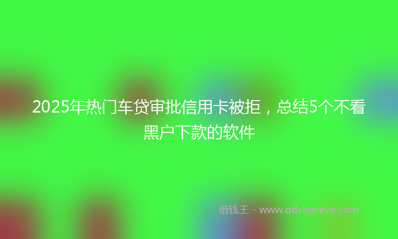 2025年热门车贷审批信用卡被拒，总结5个不看黑户下款的软件