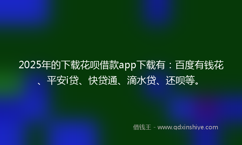 2025年的下载花呗借款app下载有：百度有钱花、平安i贷、快贷通、滴水贷、还呗等。
