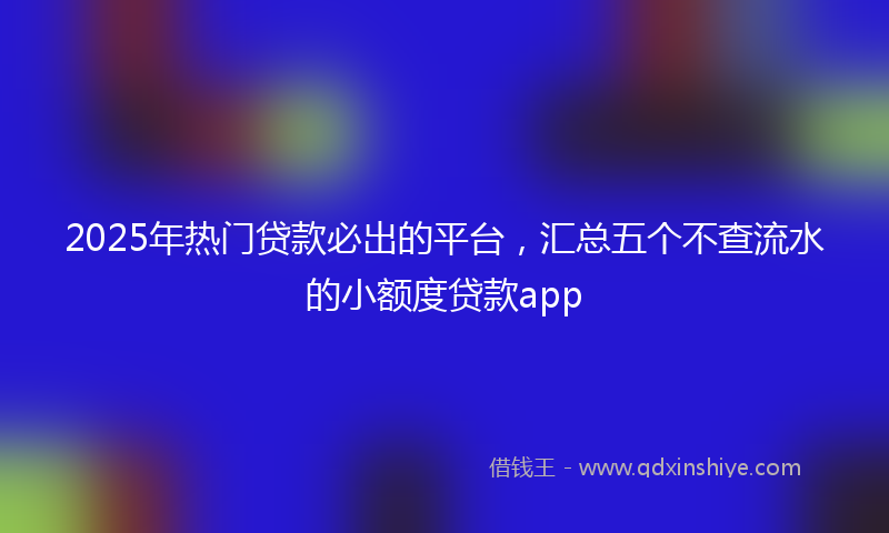 2025年热门贷款必出的平台，汇总五个不查流水的小额度贷款app