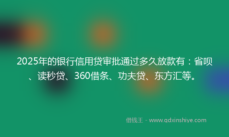 2025年的银行信用贷审批通过多久放款有：省呗、读秒贷、360借条、功夫贷、东方汇等。