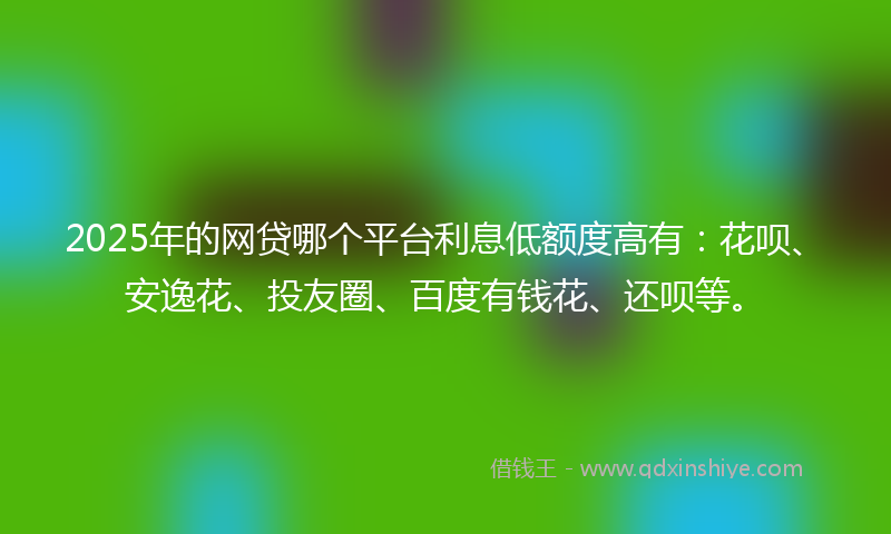 2025年的网贷哪个平台利息低额度高有：花呗、安逸花、投友圈、百度有钱花、还呗等。
