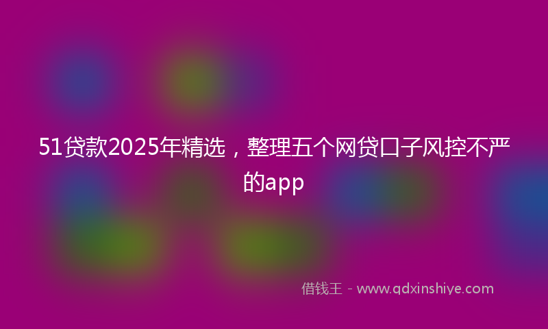 51贷款2025年精选，整理五个网贷口子风控不严的app