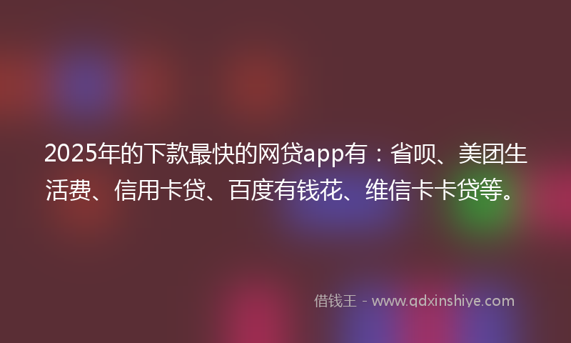 2025年的下款最快的网贷app有：省呗、美团生活费、信用卡贷、百度有钱花、维信卡卡贷等。