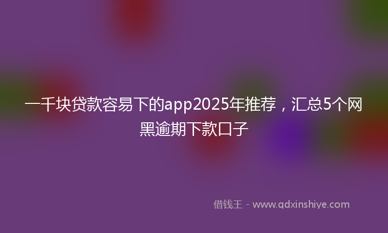 一千块贷款容易下的app2025年推荐，汇总5个网黑逾期下款口子