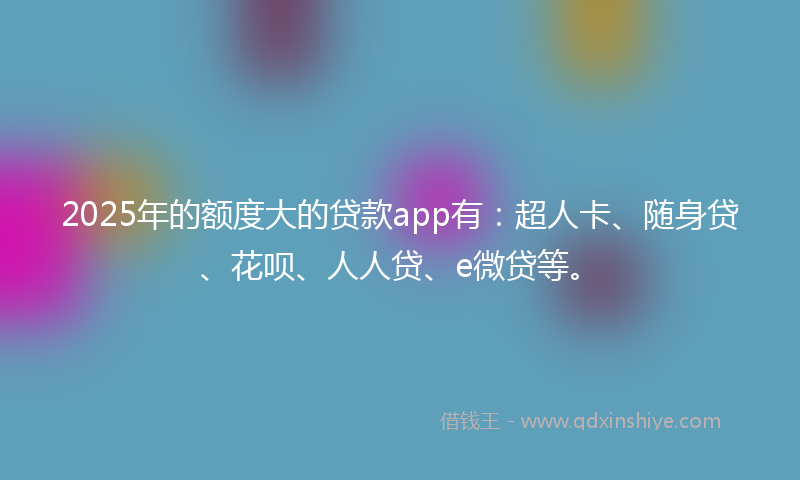 2025年的额度大的贷款app有:超人卡、随身贷、花呗、人人贷、e微贷等。