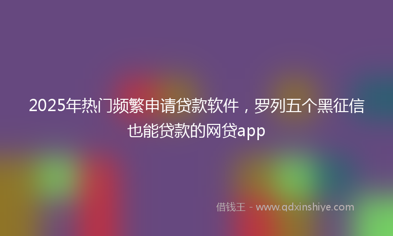 2025年热门频繁申请贷款软件，罗列五个黑征信也能贷款的网贷app