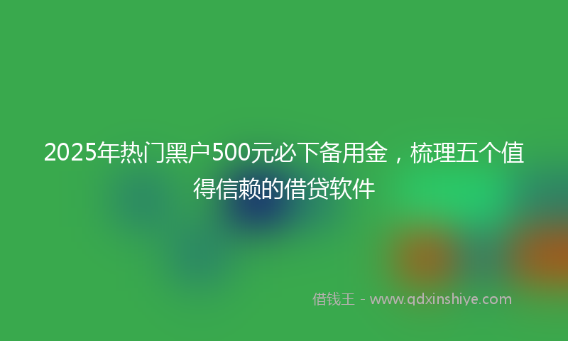 2025年热门黑户500元必下备用金，梳理五个值得信赖的借贷软件