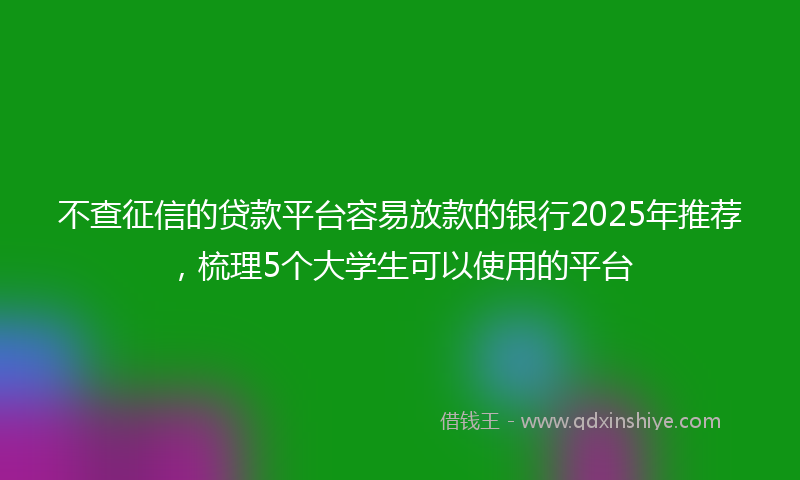 不查征信的贷款平台容易放款的银行2025年推荐，梳理5个大学生可以使用的平台