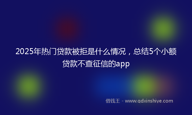 2025年热门贷款被拒是什么情况，总结5个小额贷款不查征信的app