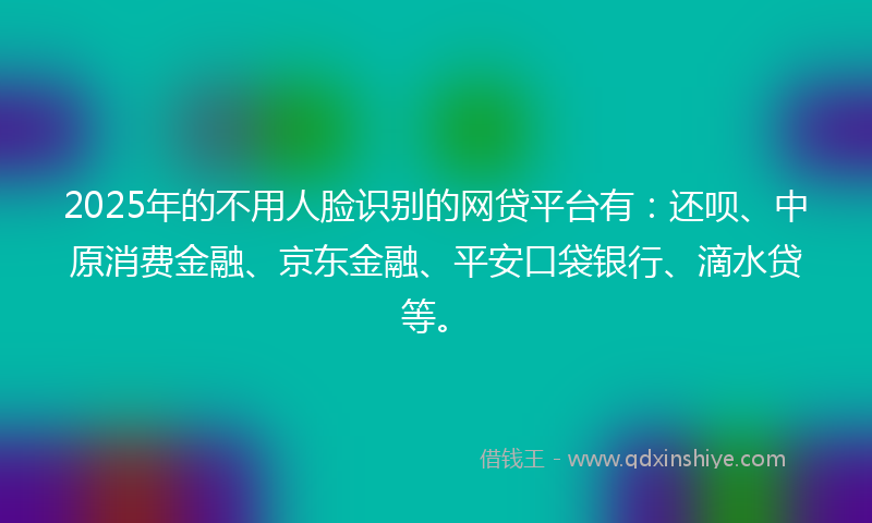 2025年的不用人脸识别的网贷平台有：还呗、中原消费金融、京东金融、平安口袋银行、滴水贷等。