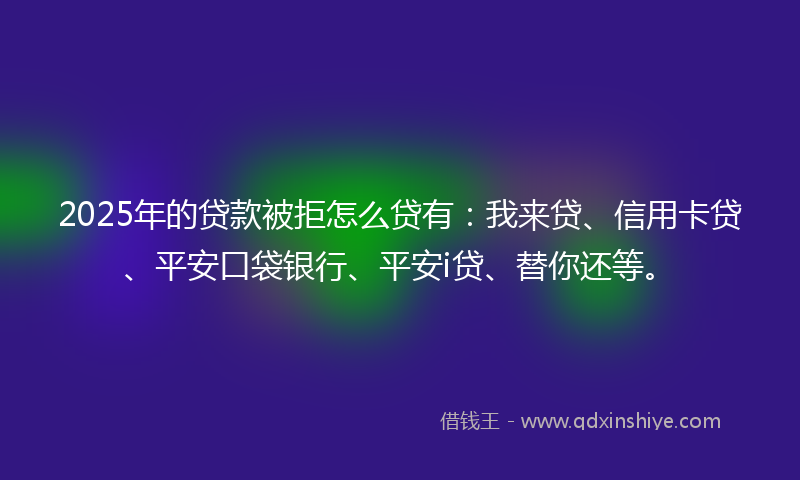 2025年的贷款被拒怎么贷有：我来贷、信用卡贷、平安口袋银行、平安i贷、替你还等。