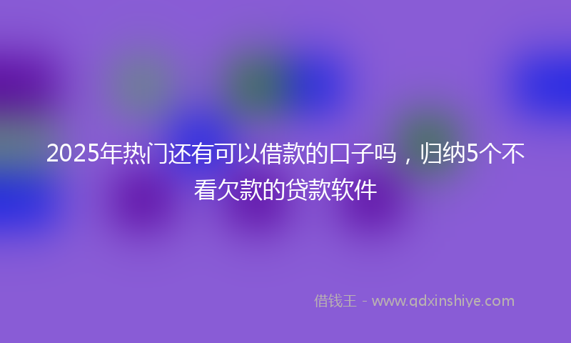 2025年热门还有可以借款的口子吗，归纳5个不看欠款的贷款软件