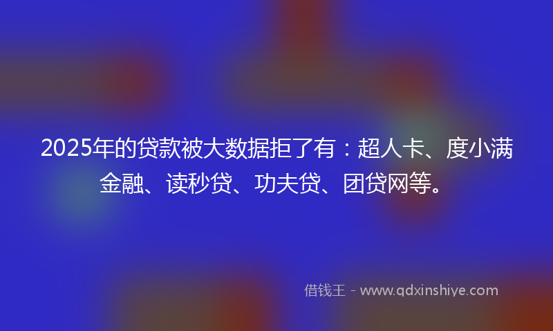 2025年的贷款被大数据拒了有：超人卡、度小满金融、读秒贷、功夫贷、团贷网等。