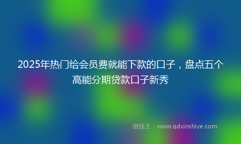 2025年热门给会员费就能下款的口子，盘点五个高能分期贷款口子新秀