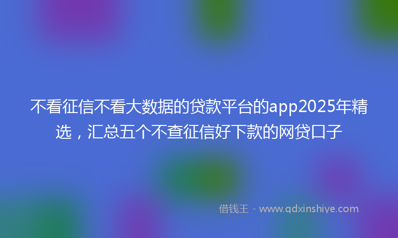 不看征信不看大数据的贷款平台的app2025年精选,汇总五个不查征信好下款的网贷口子