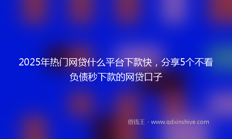 2025年热门网贷什么平台下款快，分享5个不看负债秒下款的网贷口子