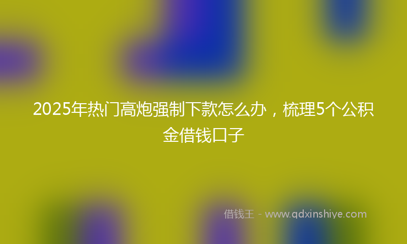 2025年热门高炮强制下款怎么办，梳理5个公积金借钱口子