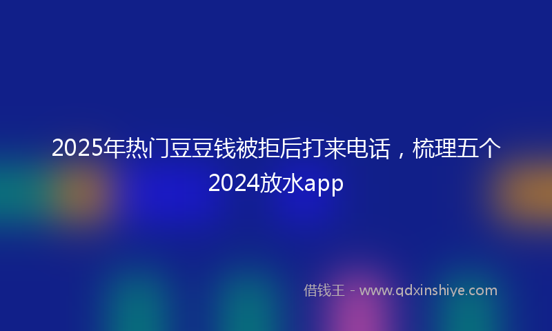 2025年热门豆豆钱被拒后打来电话，梳理五个2024放水app