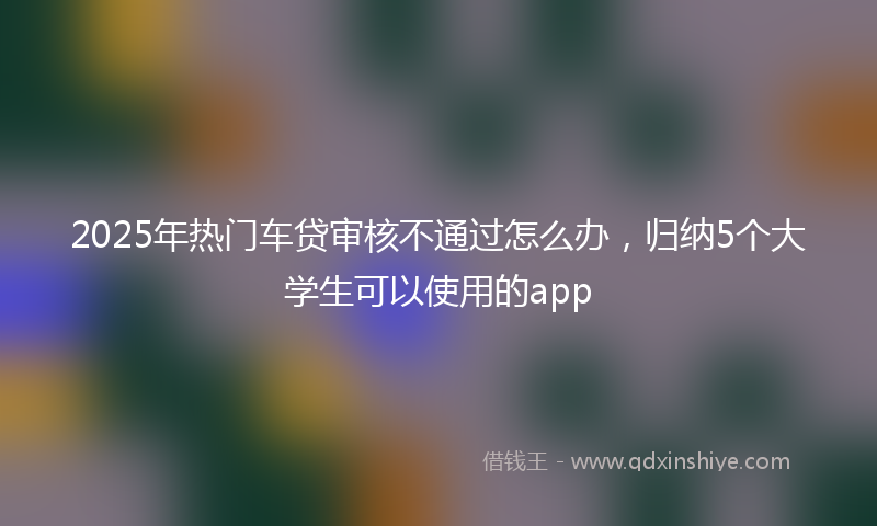 2025年热门车贷审核不通过怎么办，归纳5个大学生可以使用的app