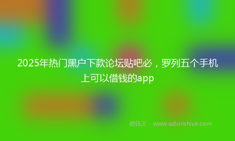 2025年热门黑户下款论坛贴吧必,罗列五个手机上可以借钱的app