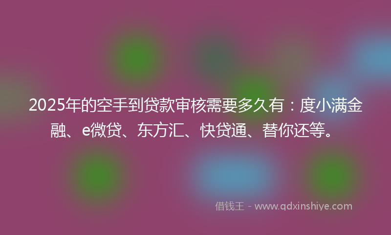 2025年的空手到贷款审核需要多久有：度小满金融、e微贷、东方汇、快贷通、替你还等。