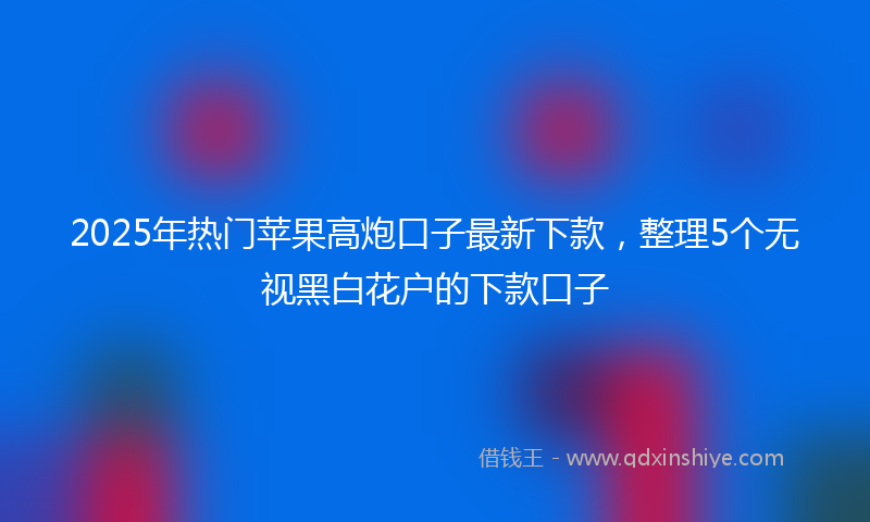 2025年热门苹果高炮口子最新下款，整理5个无视黑白花户的下款口子