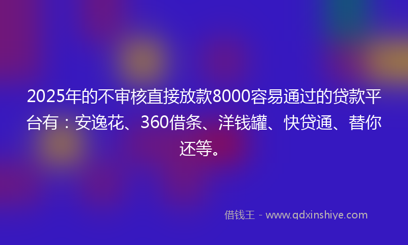 2025年的不审核直接放款8000容易通过的贷款平台有：安逸花、360借条、洋钱罐、快贷通、替你还等。