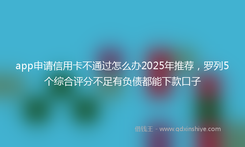 app申请信用卡不通过怎么办2025年推荐，罗列5个综合评分不足有负债都能下款口子