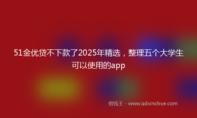 51金优贷不下款了2025年精选，整理五个大学生可以使用的app