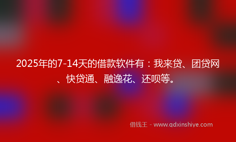 2025年的7-14天的借款软件有：我来贷、团贷网、快贷通、融逸花、还呗等。