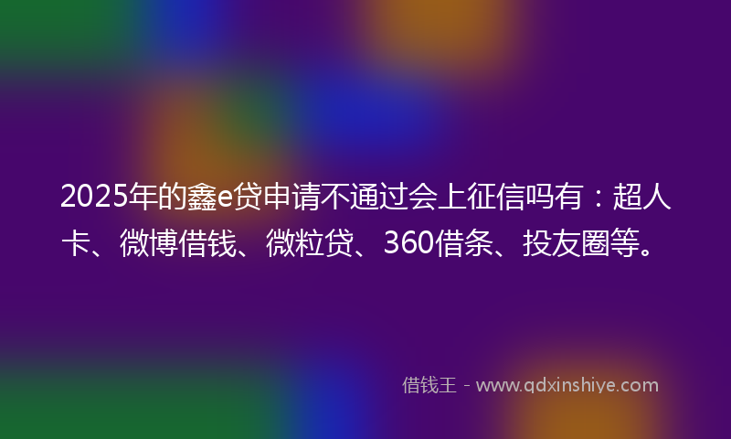 2025年的鑫e贷申请不通过会上征信吗有：超人卡、微博借钱、微粒贷、360借条、投友圈等。