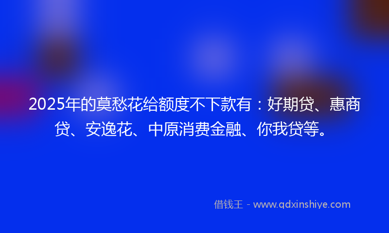 2025年的莫愁花给额度不下款有：好期贷、惠商贷、安逸花、中原消费金融、你我贷等。
