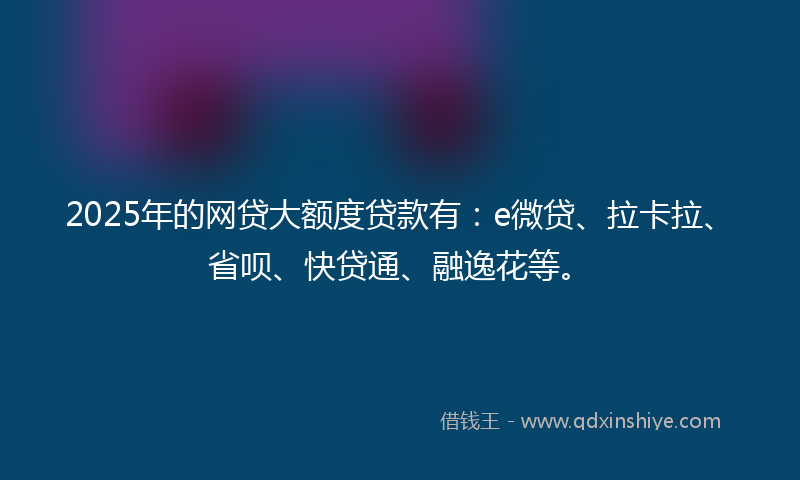 2025年的网贷大额度贷款有：e微贷、拉卡拉、省呗、快贷通、融逸花等。