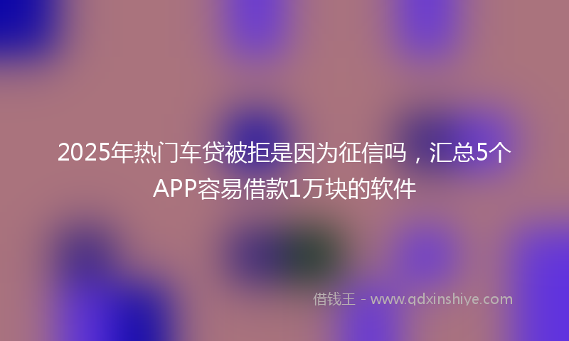 2025年热门车贷被拒是因为征信吗，汇总5个APP容易借款1万块的软件