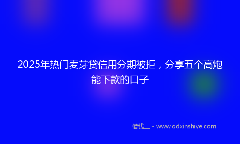 2025年热门麦芽贷信用分期被拒，分享五个高炮能下款的口子