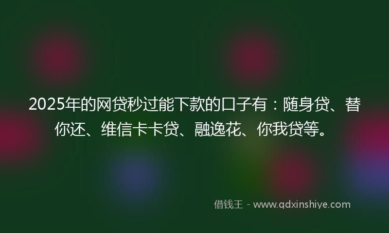 2025年的网贷秒过能下款的口子有：随身贷、替你还、维信卡卡贷、融逸花、你我贷等。