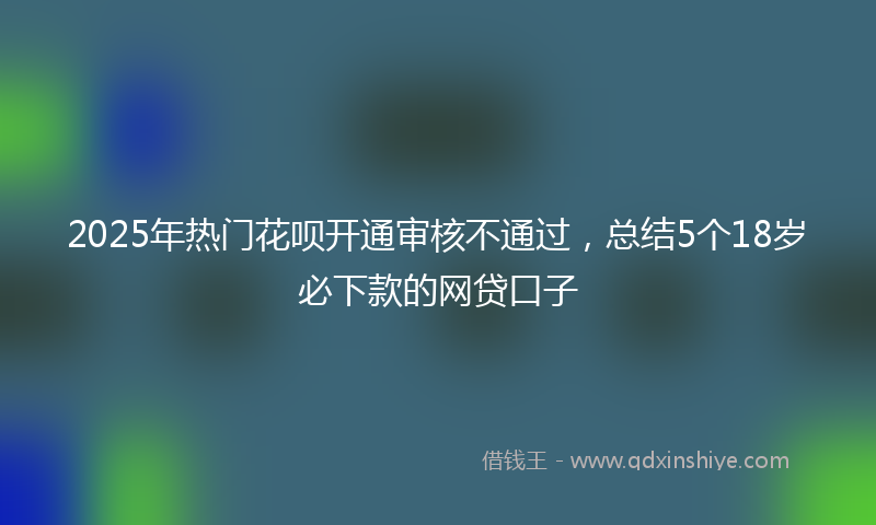 2025年热门花呗开通审核不通过，总结5个18岁必下款的网贷口子