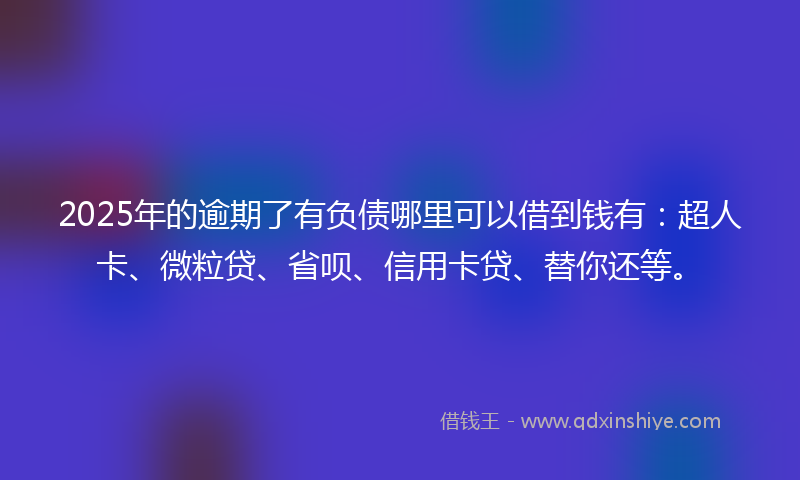 2025年的逾期了有负债哪里可以借到钱有：超人卡、微粒贷、省呗、信用卡贷、替你还等。
