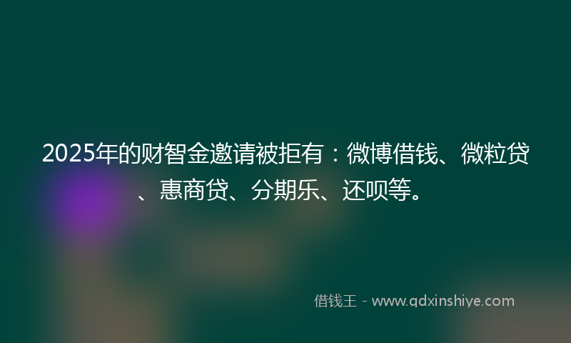 2025年的财智金邀请被拒有：微博借钱、微粒贷、惠商贷、分期乐、还呗等。