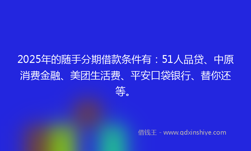 2025年的随手分期借款条件有：51人品贷、中原消费金融、美团生活费、平安口袋银行、替你还等。