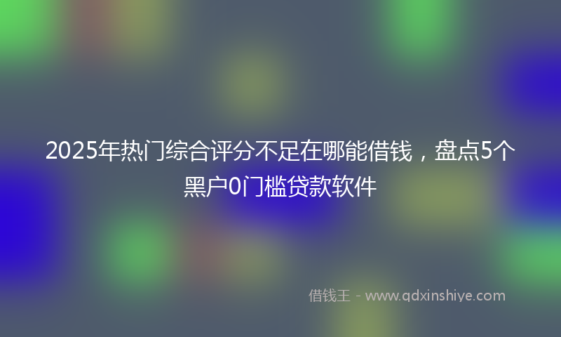 2025年热门综合评分不足在哪能借钱，盘点5个黑户0门槛贷款软件