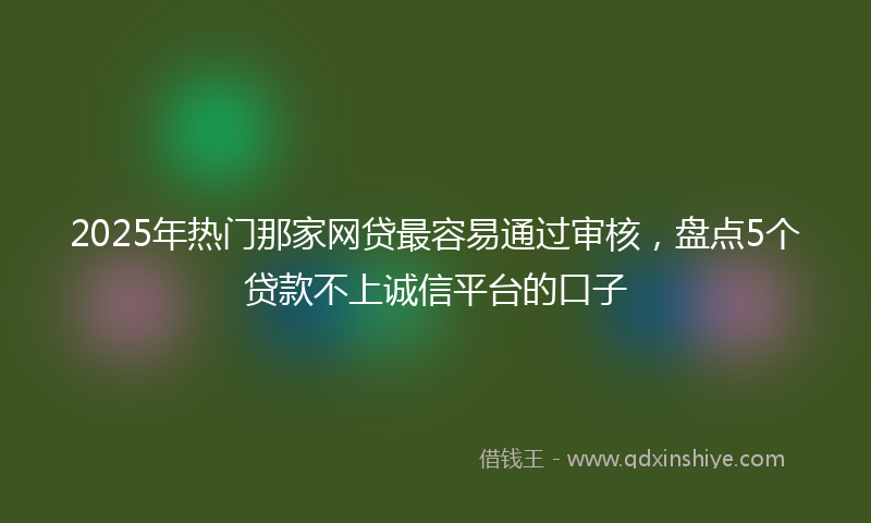 2025年热门那家网贷最容易通过审核，盘点5个贷款不上诚信平台的口子