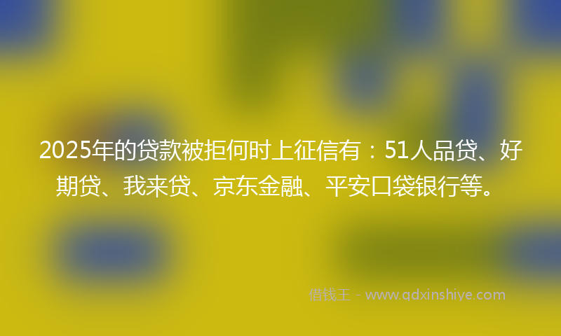2025年的贷款被拒何时上征信有：51人品贷、好期贷、我来贷、京东金融、平安口袋银行等。