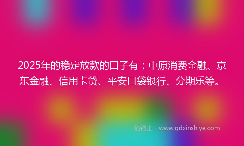 2025年的稳定放款的口子有：中原消费金融、京东金融、信用卡贷、平安口袋银行、分期乐等。