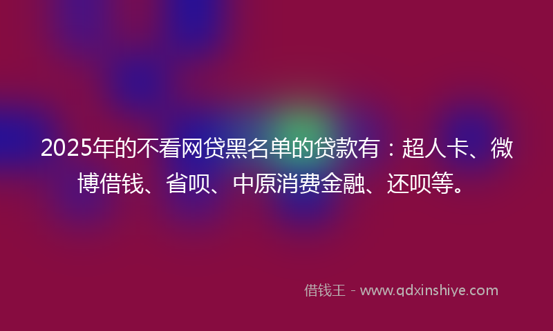 2025年的不看网贷黑名单的贷款有：超人卡、微博借钱、省呗、中原消费金融、还呗等。