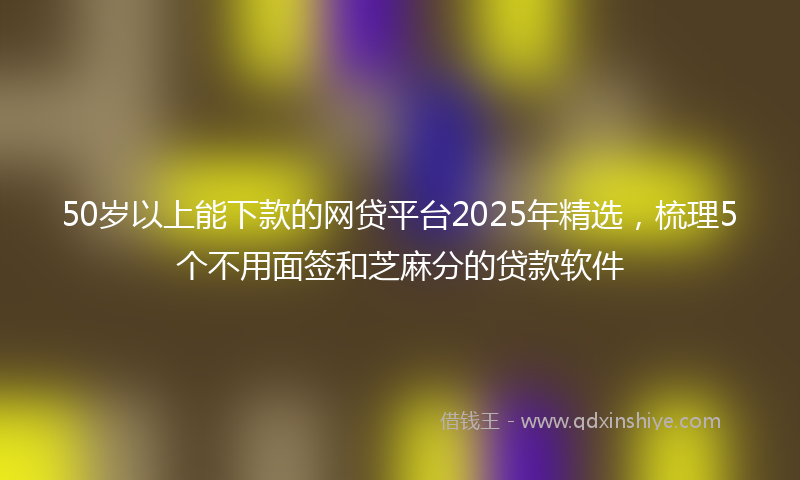 50岁以上能下款的网贷平台2025年精选，梳理5个不用面签和芝麻分的贷款软件