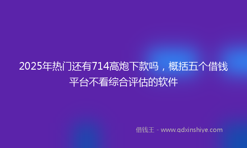 2025年热门还有714高炮下款吗，概括五个借钱平台不看综合评估的软件