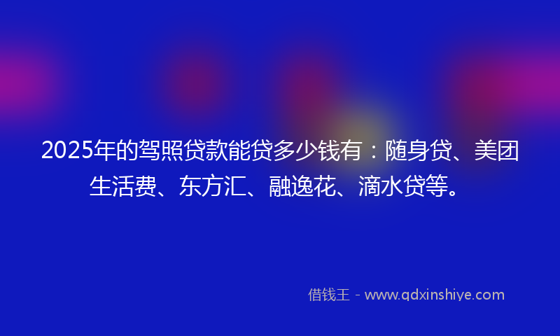 2025年的驾照贷款能贷多少钱有：随身贷、美团生活费、东方汇、融逸花、滴水贷等。